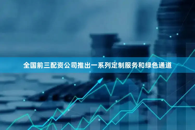 全国前三配资公司推出一系列定制服务和绿色通道