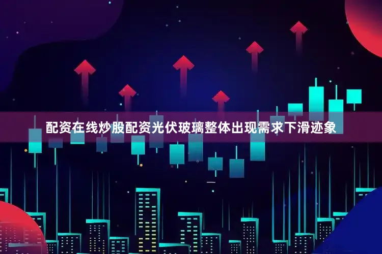 配资在线炒股配资光伏玻璃整体出现需求下滑迹象
