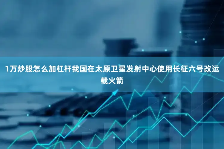1万炒股怎么加杠杆我国在太原卫星发射中心使用长征六号改运载火箭