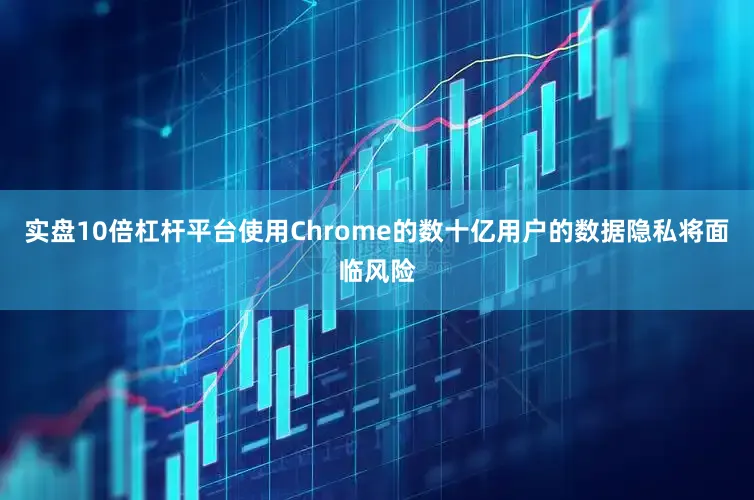 实盘10倍杠杆平台使用Chrome的数十亿用户的数据隐私将面临风险