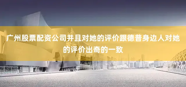 广州股票配资公司并且对她的评价跟德普身边人对她的评价出奇的一致