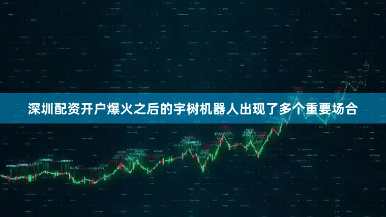 深圳配资开户爆火之后的宇树机器人出现了多个重要场合
