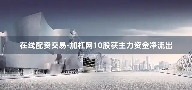 在线配资交易·加杠网10股获主力资金净流出
