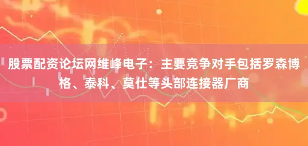 股票配资论坛网维峰电子：主要竞争对手包括罗森博格、泰科、莫仕等头部连接器厂商