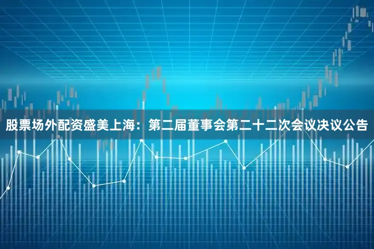 股票场外配资盛美上海：第二届董事会第二十二次会议决议公告